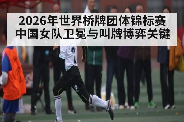 2026年世界桥牌团体锦标赛中国女队卫冕与叫牌博弈关键（kaiyun）