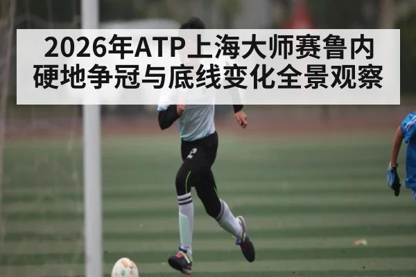 2026年ATP上海大师赛鲁内硬地争冠与底线变化全景观察（kaiyun）